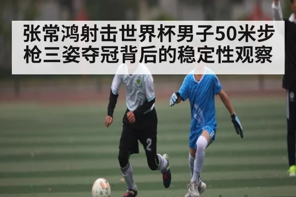 张常鸿射击世界杯男子50米步枪三姿夺冠背后的稳定性观察
