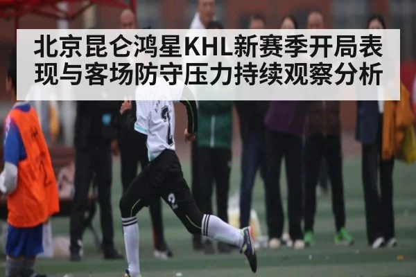 北京昆仑鸿星KHL新赛季开局表现与客场防守压力持续观察分析